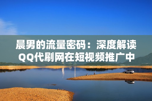 晨男的流量密码:深度解读QQ代刷网在短视频推广中的作用 晨男的流量密码:深度解读QQ代刷网在短视频推广中的作用