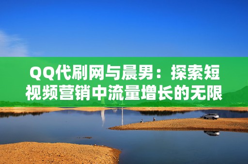 QQ代刷网与晨男:探索短视频营销中流量增长的无限可能 QQ代刷网与晨男:探索短视频营销中流量增长的无限可能