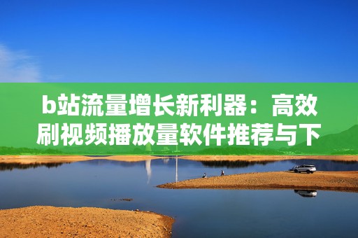 b站流量增长新利器：高效刷视频播放量软件推荐与下载
