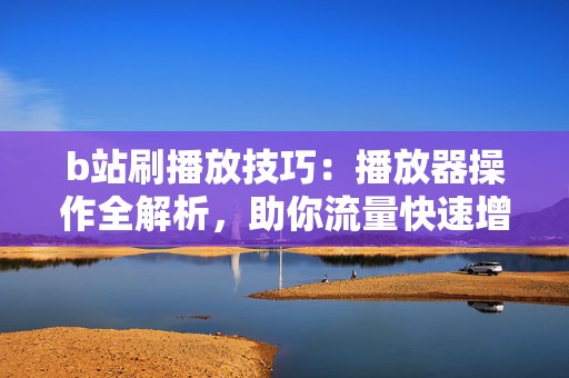 b站刷播放技巧：播放器操作全解析，助你流量快速增长！