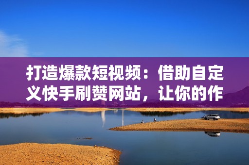 打造爆款短视频:借助自定义快手刷赞网站,让你的作品脱颖而出