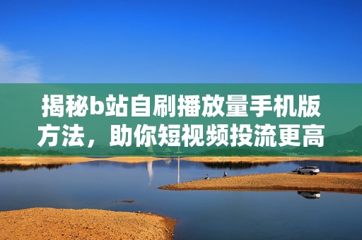 揭秘b站自刷播放量手机版方法，助你短视频投流更高效