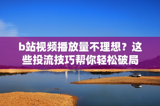 b站视频播放量不理想？这些投流技巧帮你轻松破局