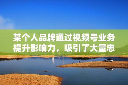 某个人品牌通过视频号业务提升影响力，吸引了大量忠实粉丝，打造了个人 IP。
