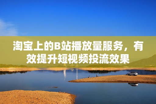 淘宝上的B站播放量服务，有效提升短视频投流效果