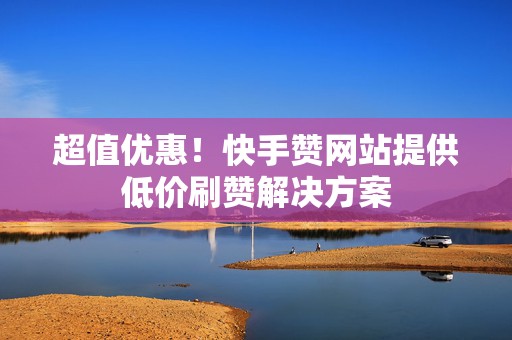 超值优惠！快手赞网站提供低价刷赞解决方案
