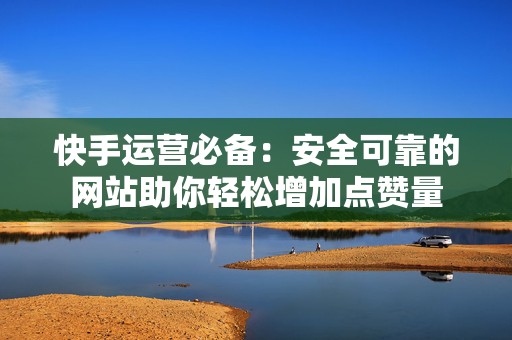 快手运营必备:安全可靠的网站助你轻松增加点赞量 快手运营必备:安全可靠的网站助你轻松增加点赞量