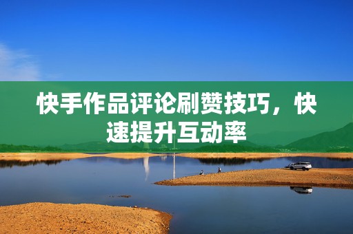 快手作品评论刷赞技巧，快速提升互动率