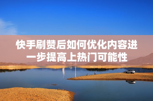 快手刷赞后如何优化内容进一步提高上热门可能性