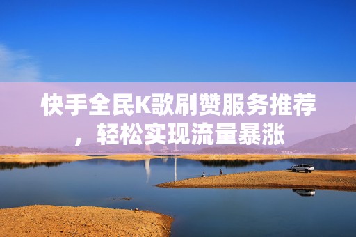 快手全民K歌刷赞服务推荐，轻松实现流量暴涨