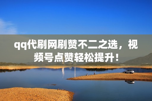 qq代刷网刷赞不二之选，视频号点赞轻松提升！