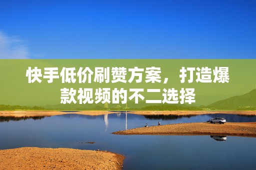 快手低价刷赞方案，打造爆款视频的不二选择