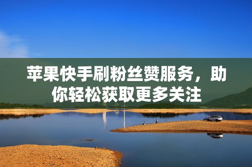 苹果快手刷粉丝赞服务，助你轻松获取更多关注