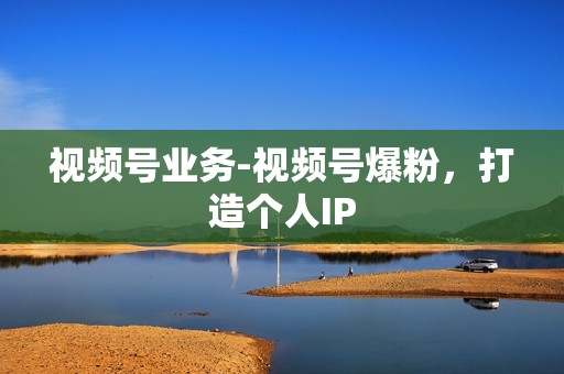 视频号业务-视频号爆粉，打造个人IP