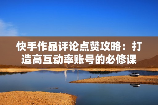 快手作品评论点赞攻略：打造高互动率账号的必修课