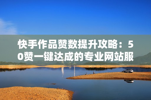 快手作品赞数提升攻略：50赞一键达成的专业网站服务