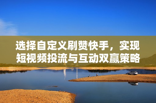 选择自定义刷赞快手，实现短视频投流与互动双赢策略