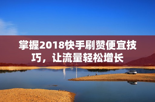 掌握2018快手刷赞便宜技巧，让流量轻松增长