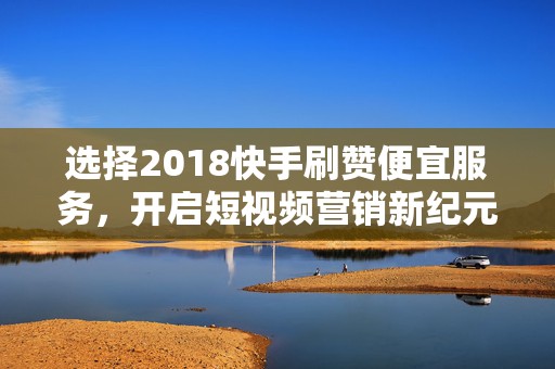 选择2018快手刷赞便宜服务，开启短视频营销新纪元