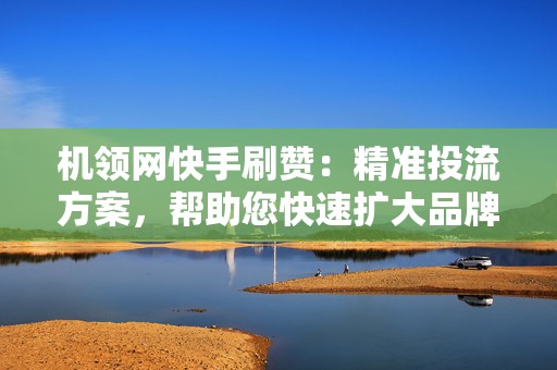 机领网快手刷赞：精准投流方案，帮助您快速扩大品牌曝光度！