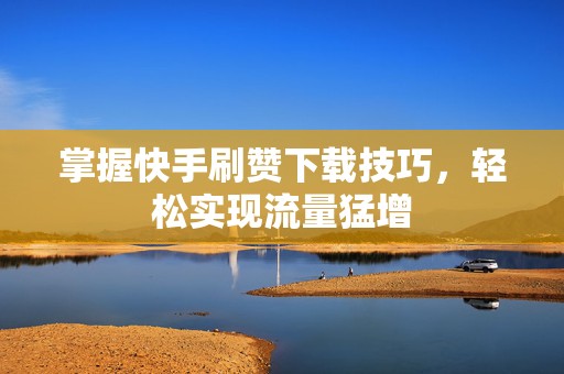 掌握快手刷赞下载技巧，轻松实现流量猛增