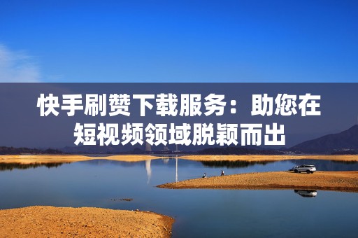快手刷赞下载服务：助您在短视频领域脱颖而出