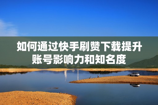 如何通过快手刷赞下载提升账号影响力和知名度
