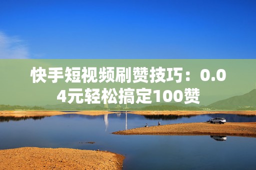 快手短视频刷赞技巧：0.04元轻松搞定100赞