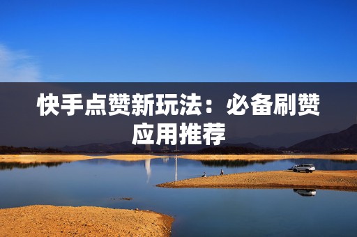 快手点赞新玩法：必备刷赞应用推荐