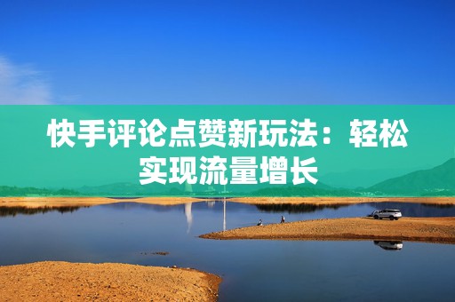 快手评论点赞新玩法：轻松实现流量增长