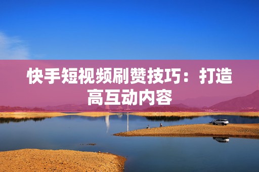 快手短视频刷赞技巧：打造高互动内容