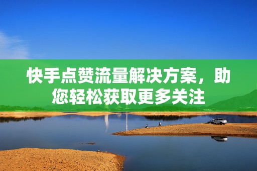 快手点赞流量解决方案，助您轻松获取更多关注