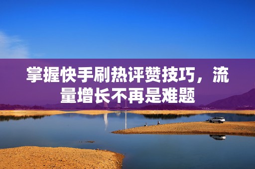 掌握快手刷热评赞技巧，流量增长不再是难题