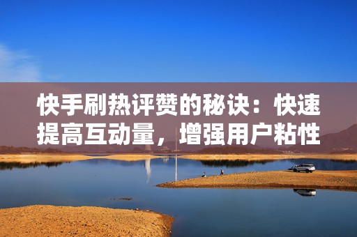 快手刷热评赞的秘诀：快速提高互动量，增强用户粘性
