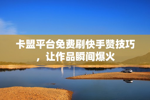 卡盟平台免费刷快手赞技巧，让作品瞬间爆火