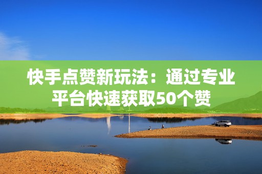 快手点赞新玩法：通过专业平台快速获取50个赞