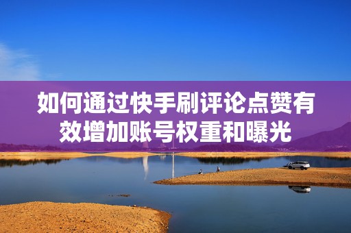 如何通过快手刷评论点赞有效增加账号权重和曝光