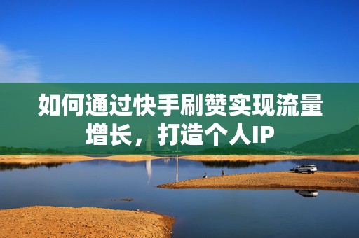 如何通过快手刷赞实现流量增长，打造个人IP