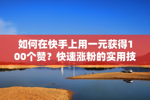 如何在快手上用一元获得100个赞？快速涨粉的实用技巧