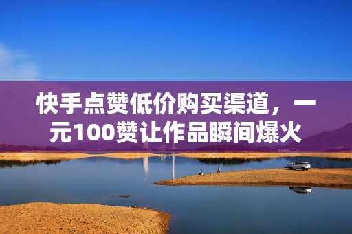 快手点赞低价购买渠道，一元100赞让作品瞬间爆火