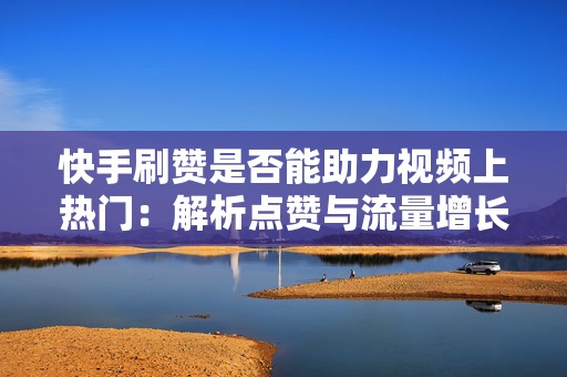 快手刷赞是否能助力视频上热门：解析点赞与流量增长的关系