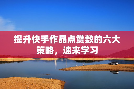 提升快手作品点赞数的六大策略，速来学习