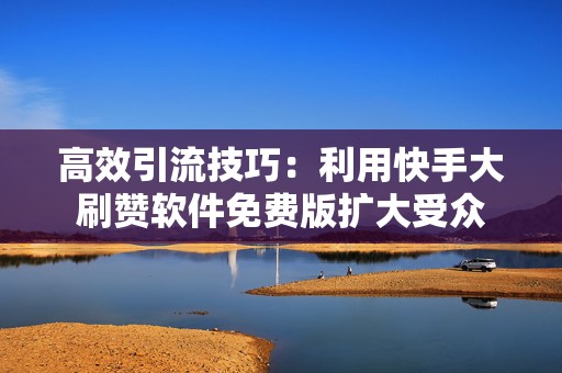 高效引流技巧：利用快手大刷赞软件免费版扩大受众