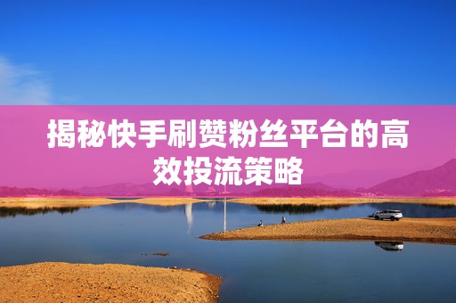 揭秘快手刷赞粉丝平台的高效投流策略