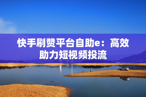 快手刷赞平台自助e：高效助力短视频投流