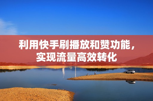 利用快手刷播放和赞功能，实现流量高效转化