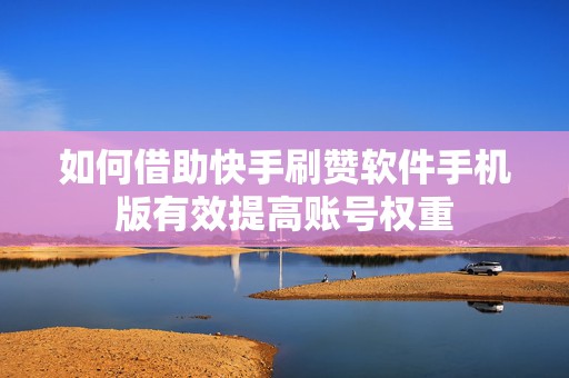 如何借助快手刷赞软件手机版有效提高账号权重