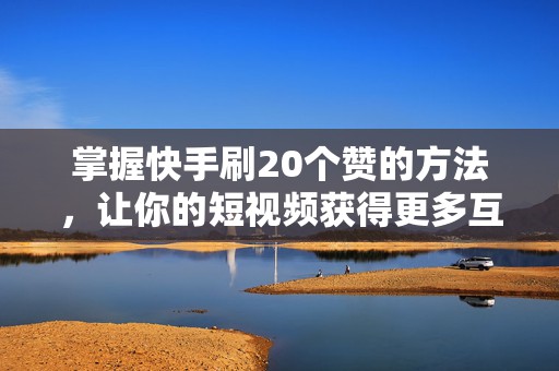 掌握快手刷20个赞的方法，让你的短视频获得更多互动