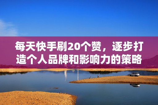 每天快手刷20个赞，逐步打造个人品牌和影响力的策略