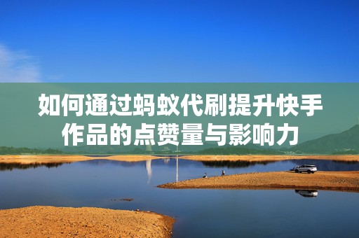 如何通过蚂蚁代刷提升快手作品的点赞量与影响力